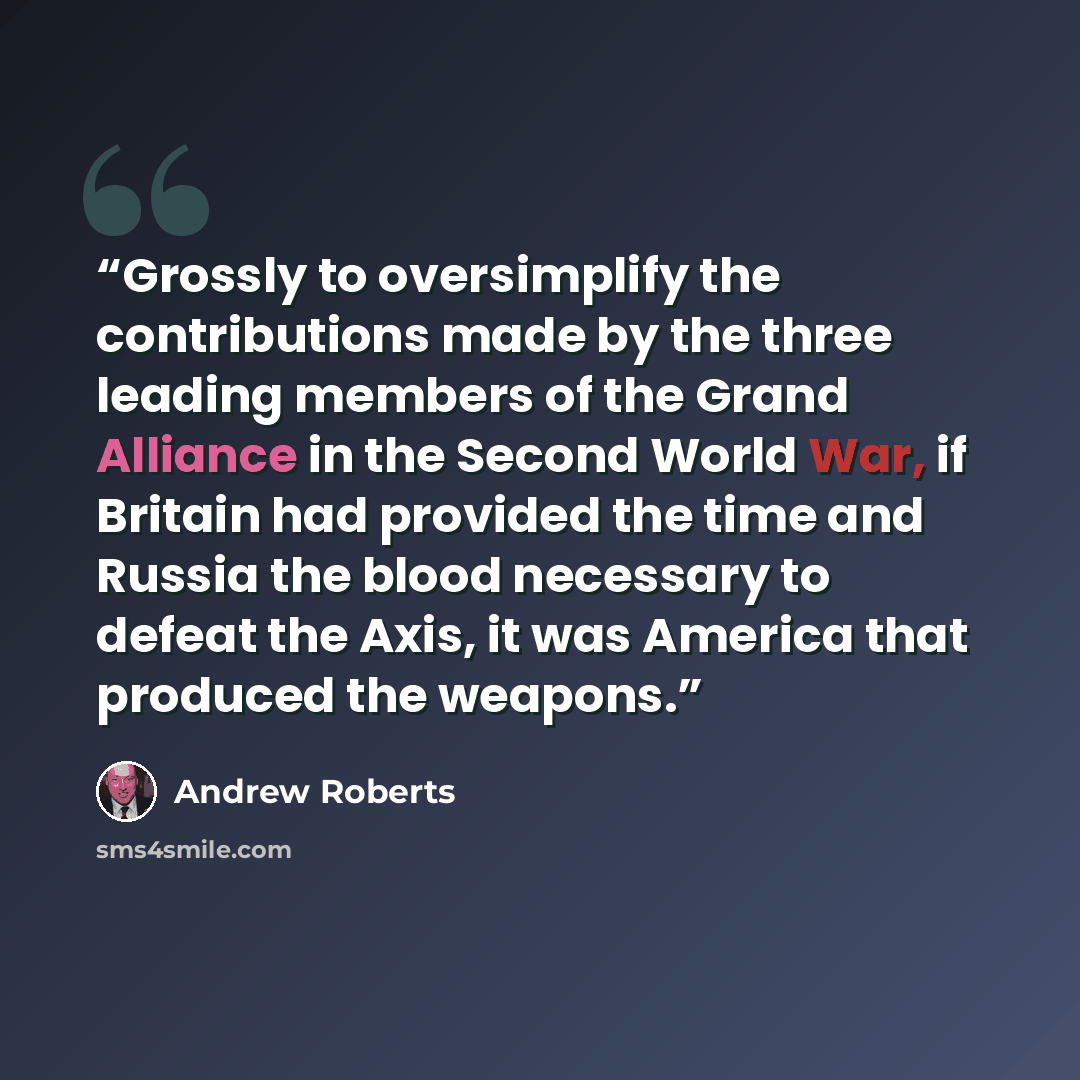 “Grossly to oversimplify the contributions made by the three leading members of the Grand Alliance in the Second World War, if Britain had provided the time and Russia the blood necessary to defeat the Axis, it was America that produced the weapons.” quote by Andrew Roberts