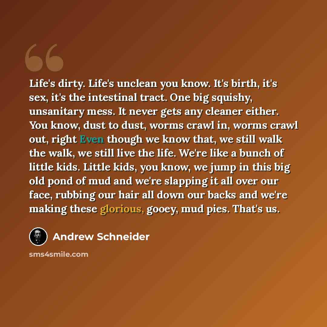 “Life's dirty. Life's unclean you know. It's birth, it's sex, it's the intestinal tract. One big squishy, unsanitary mess. It never gets any cleaner either. You know, dust to dust, worms crawl in, worms crawl out, right Even though we know that, we still walk the walk, we still live the life. We're…” quote by Andrew Schneider