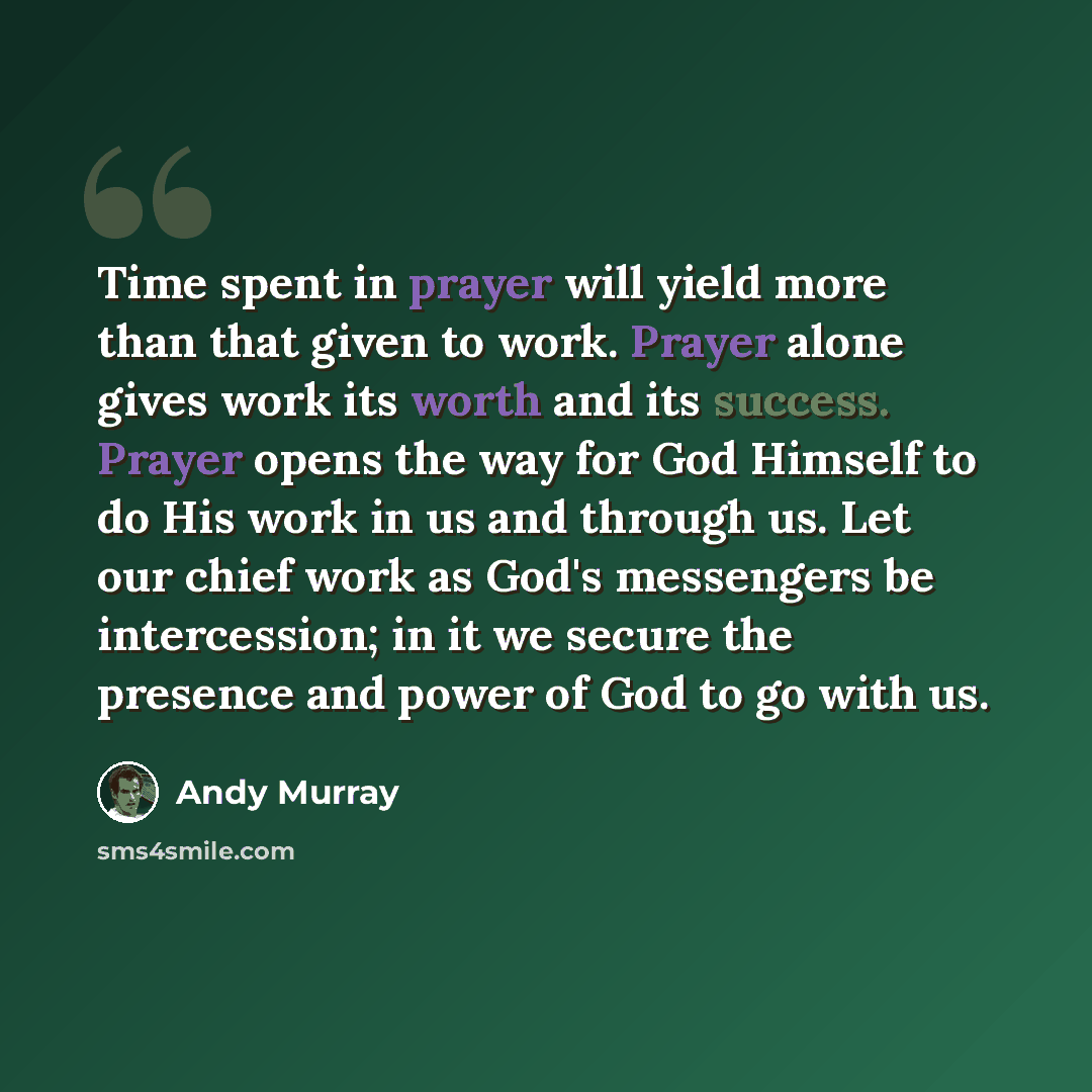 “Time spent in prayer will yield more than that given to work. Prayer alone gives work its worth and its success. Prayer opens the way for God Himself to do His work in us and through us. Let our chief work as God's messengers be intercession; in it we secure the presence and power of God to go…” quote by Andy Murray