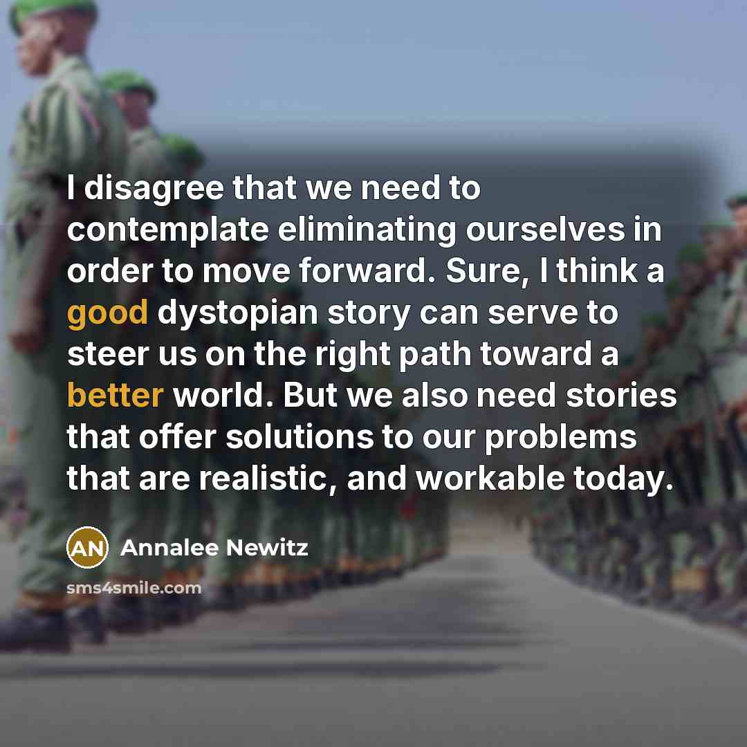 “I disagree that we need to contemplate eliminating ourselves in order to move forward. Sure, I think a good dystopian story can serve to steer us on the right path toward a better world. But we also need stories that offer solutions to our problems that are realistic, and workable today.” quote by Annalee Newitz