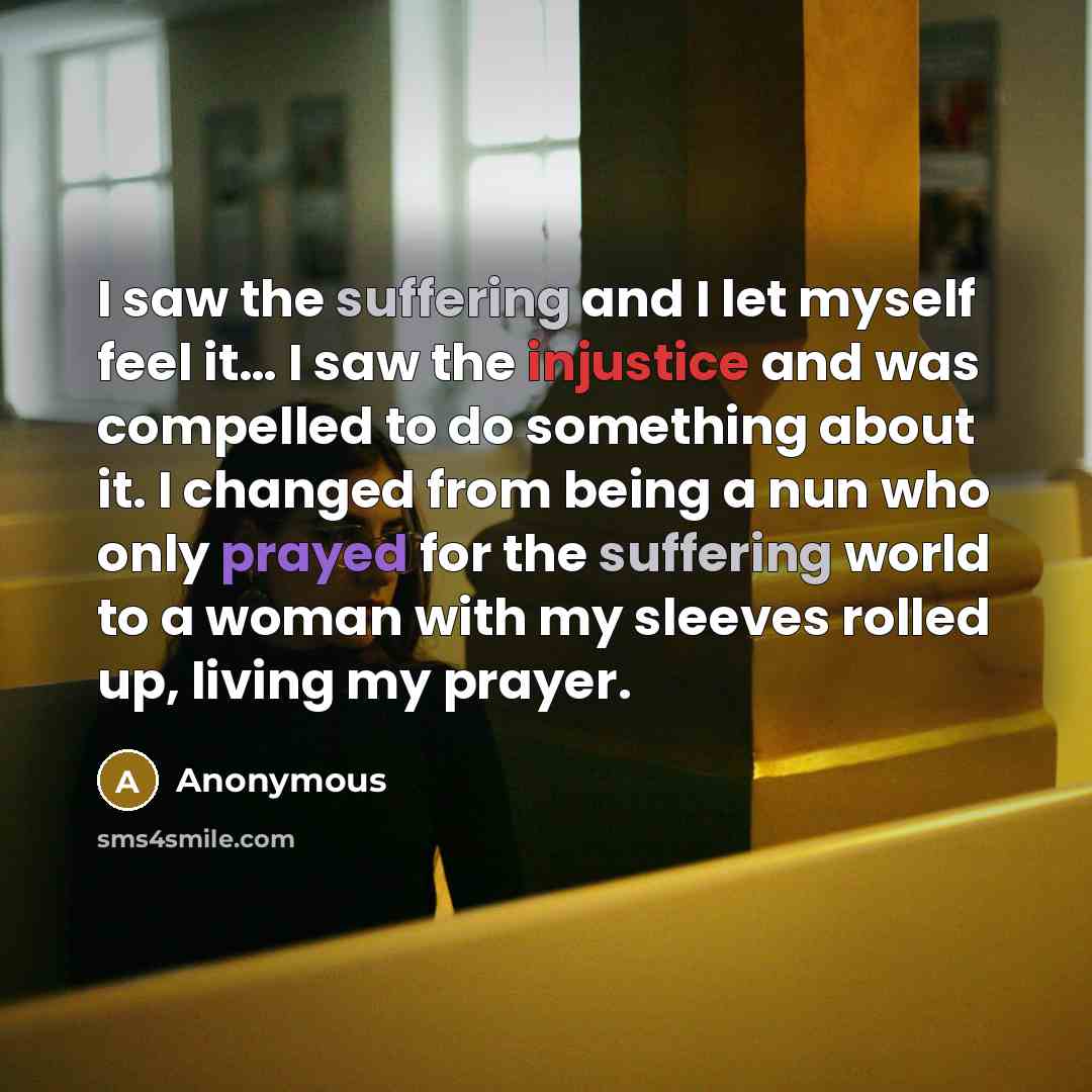 “I saw the suffering and I let myself feel it… I saw the injustice and was compelled to do something about it. I changed from being a nun who only prayed for the suffering world to a woman with my sleeves rolled up, living my prayer.” quote by Anonymous