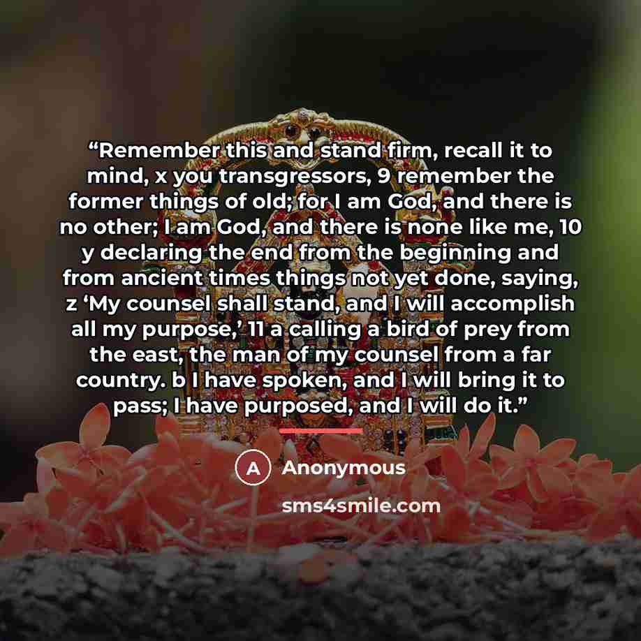 “Remember this and stand firm, recall it to mind, x you transgressors, 9 remember the former things of old; for I am God, and there is no other; I am God, and there is none like me, 10 y declaring the end from the beginning and from ancient times things not yet done, saying, z ‘My counsel shall…” quote by Anonymous