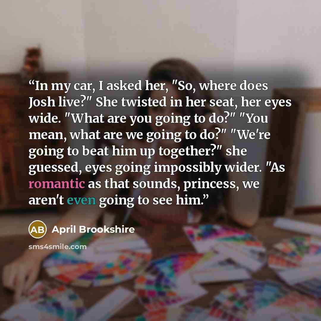 “In my car, I asked her, "So, where does Josh live?" She twisted in her seat, her eyes wide. "What are you going to do?" "You mean, what are we going to do?" "We're going to beat him up together?" she guessed, eyes going impossibly wider. "As romantic as that sounds, princess, we aren't even going…” quote by April Brookshire