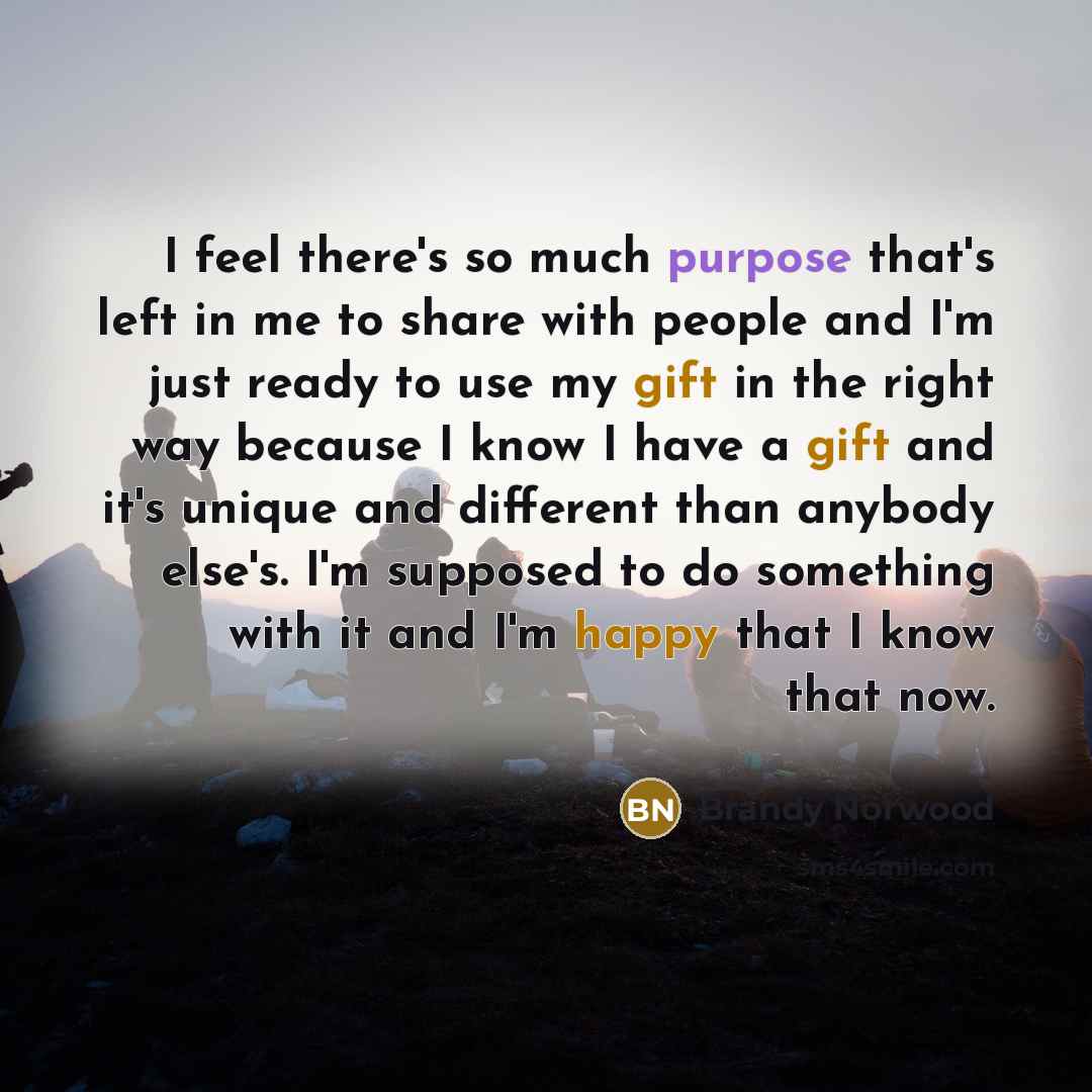 “I feel there's so much purpose that's left in me to share with people and I'm just ready to use my gift in the right way because I know I have a gift and it's unique and different than anybody else's. I'm supposed to do something with it and I'm happy that I know that now.” quote by Brandy Norwood