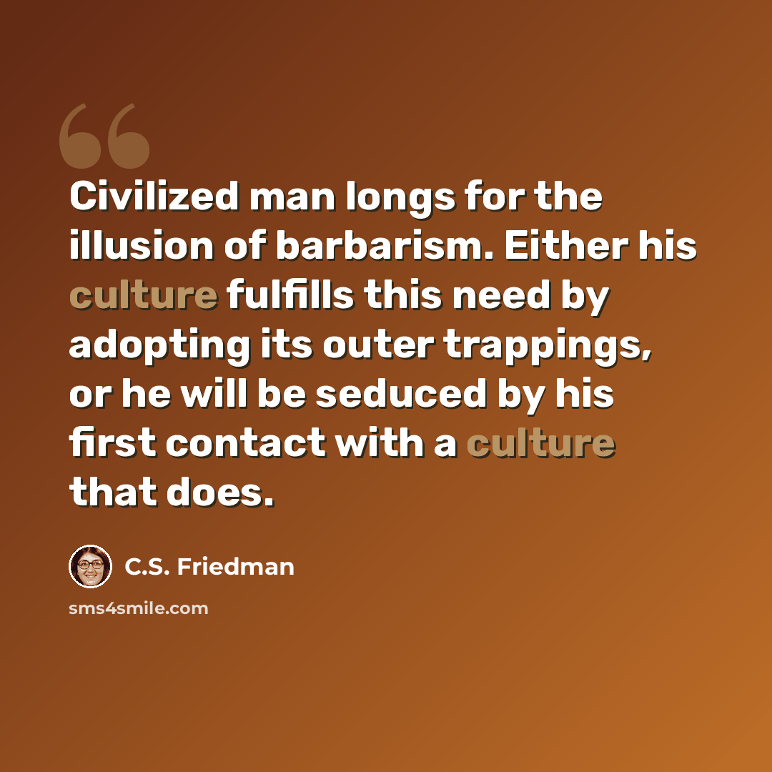 “Civilized man longs for the illusion of barbarism. Either his culture fulfills this need by adopting its outer trappings, or he will be seduced by his first contact with a culture that does.” quote by C.S. Friedman