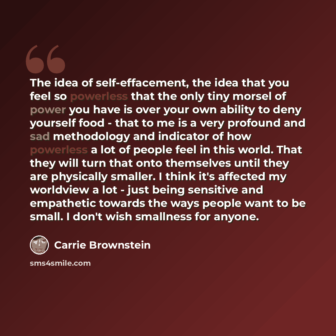 “The idea of self-effacement, the idea that you feel so powerless that the only tiny morsel of power you have is over your own ability to deny yourself food - that to me is a very profound and sad methodology and indicator of how powerless a lot of people feel in this world. That they will turn…” quote by Carrie Brownstein