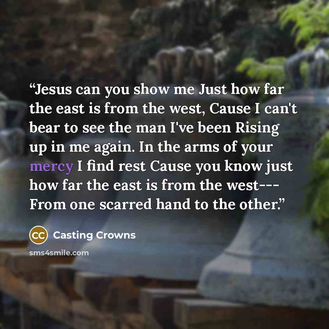 “Jesus can you show me Just how far the east is from the west, Cause I can't bear to see the man I've been Rising up in me again. In the arms of your mercy I find rest Cause you know just how far the east is from the west--- From one scarred hand to the other.” quote by Casting Crowns