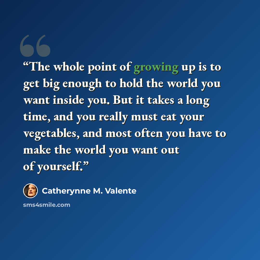 “The whole point of growing up is to get big enough to hold the world you want inside you. But it takes a long time, and you really must eat your vegetables, and most often you have to make the world you want out of yourself.” quote by Catherynne M. Valente