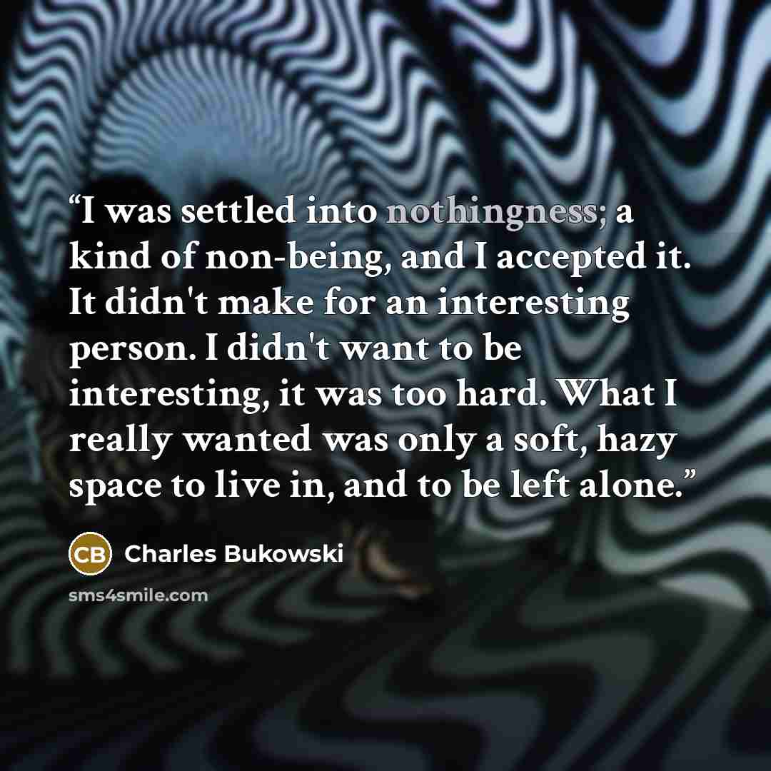 “I was settled into nothingness; a kind of non-being, and I accepted it. It didn't make for an interesting person. I didn't want to be interesting, it was too hard. What I really wanted was only a soft, hazy space to live in, and to be left alone.” quote by Charles Bukowski
