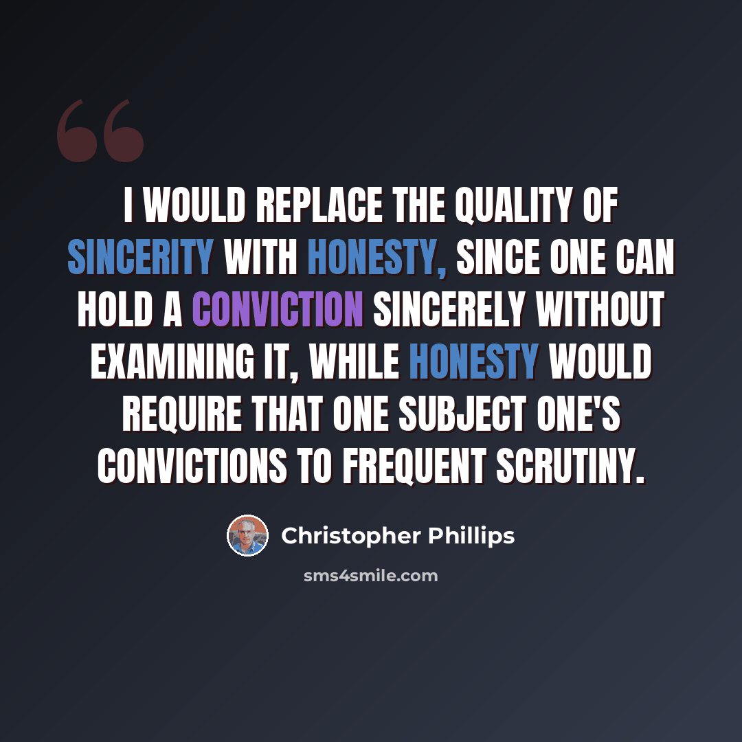 “I would replace the quality of sincerity with honesty, since one can hold a conviction sincerely without examining it, while honesty would require that one subject one's convictions to frequent scrutiny.” quote by Christopher Phillips