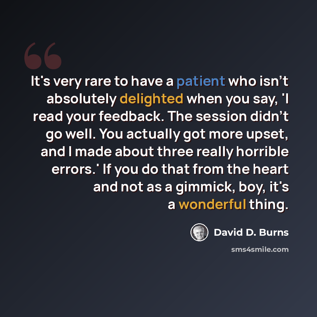 “It's very rare to have a patient who isn't absolutely delighted when you say, 'I read your feedback. The session didn't go well. You actually got more upset, and I made about three really horrible errors.' If you do that from the heart and not as a gimmick, boy, it's a wonderful thing.” quote by David D. Burns