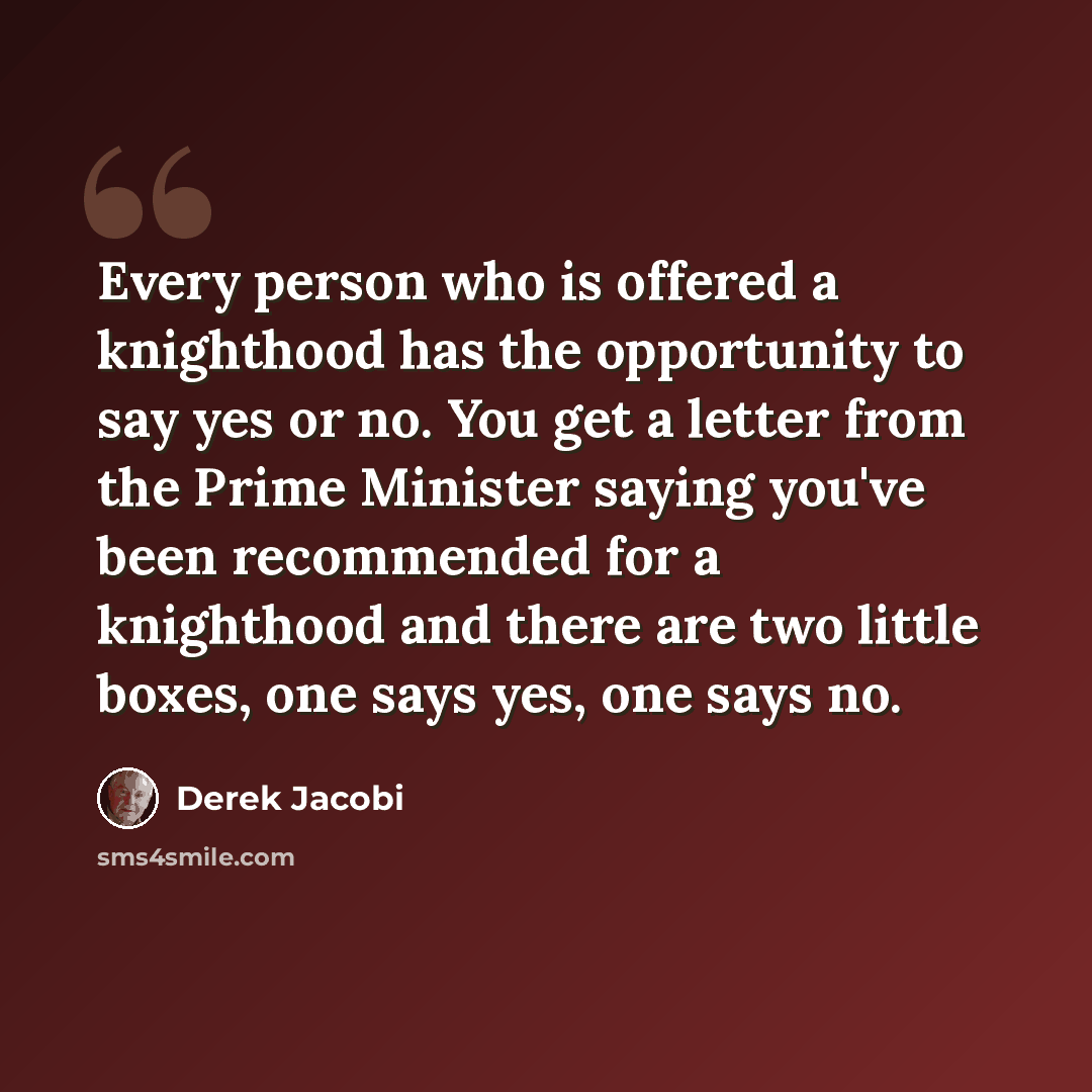 “Every person who is offered a knighthood has the opportunity to say yes or no. You get a letter from the Prime Minister saying you've been recommended for a knighthood and there are two little boxes, one says yes, one says no.” quote by Derek Jacobi
