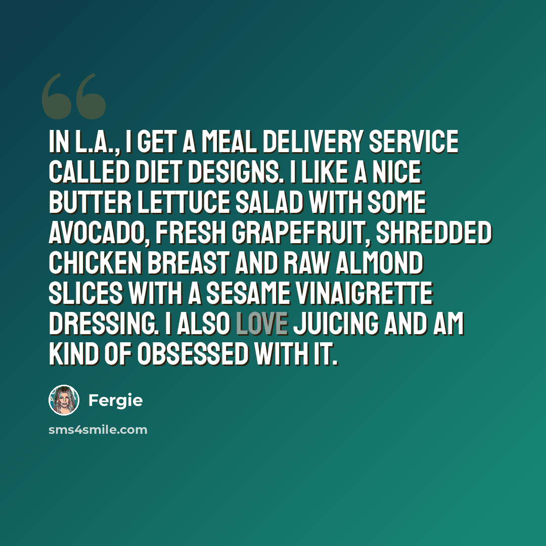 “In L.A., I get a meal delivery service called Diet Designs. I like a nice butter lettuce salad with some avocado, fresh grapefruit, shredded chicken breast and raw almond slices with a sesame vinaigrette dressing. I also love juicing and am kind of obsessed with it.” quote by Fergie