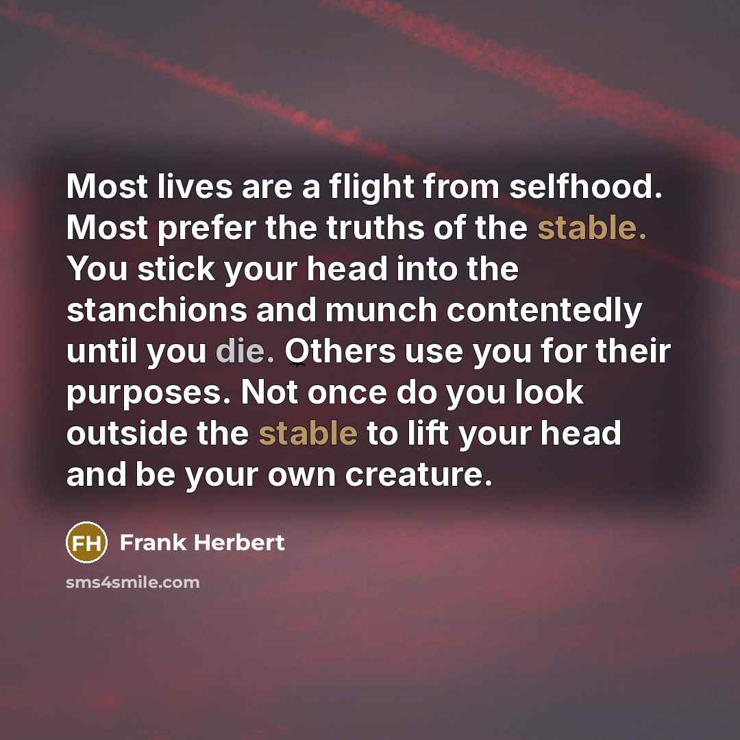“Most lives are a flight from selfhood. Most prefer the truths of the stable. You stick your head into the stanchions and munch contentedly until you die. Others use you for their purposes. Not once do you look outside the stable to lift your head and be your own creature.” quote by Frank Herbert
