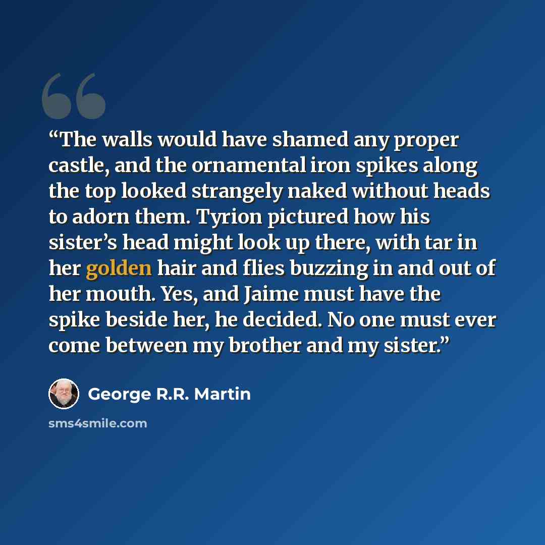 “The walls would have shamed any proper castle, and the ornamental iron spikes along the top looked strangely naked without heads to adorn them. Tyrion pictured how his sister’s head might look up there, with tar in her golden hair and flies buzzing in and out of her mouth. Yes, and Jaime must have…” quote by George R.R. Martin