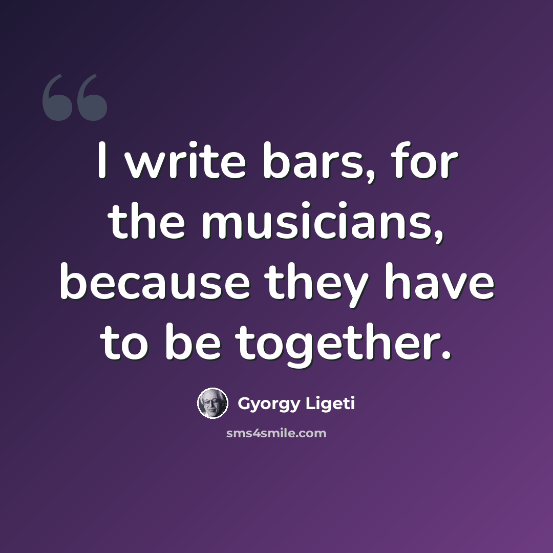 “I write bars, for the musicians, because they have to be together.” quote by Gyorgy Ligeti
