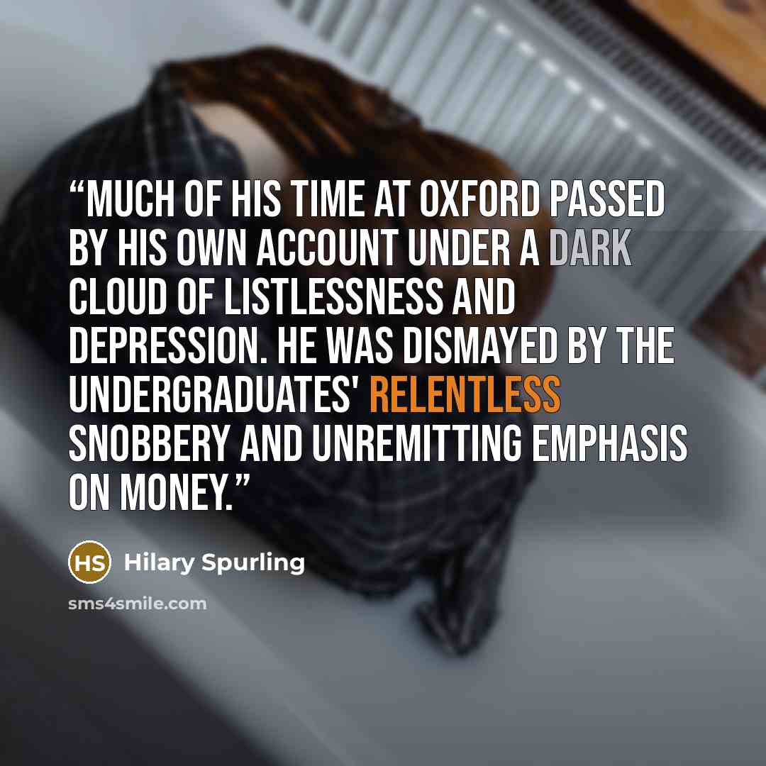 “Much of his time at Oxford passed by his own account under a dark cloud of listlessness and depression. He was dismayed by the undergraduates' relentless snobbery and unremitting emphasis on money.” quote by Hilary Spurling