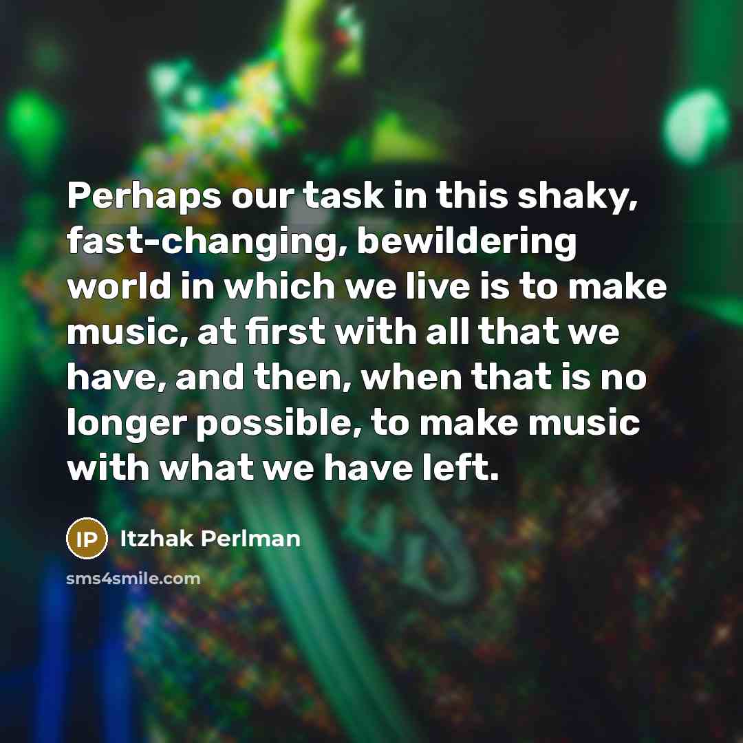 “Perhaps our task in this shaky, fast-changing, bewildering world in which we live is to make music, at first with all that we have, and then, when that is no longer possible, to make music with what we have left.” quote by Itzhak Perlman