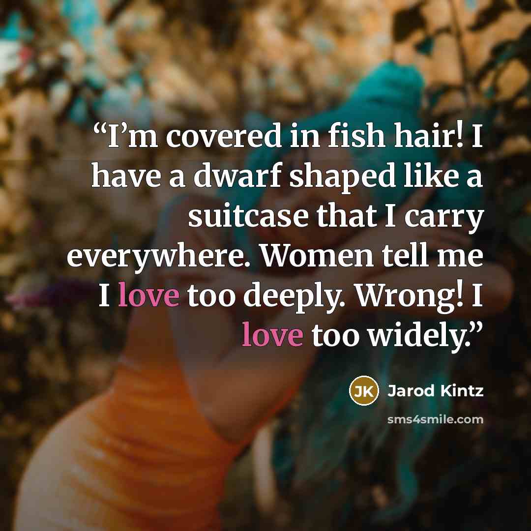 “I’m covered in fish hair! I have a dwarf shaped like a suitcase that I carry everywhere. Women tell me I love too deeply. Wrong! I love too widely.” quote by Jarod Kintz