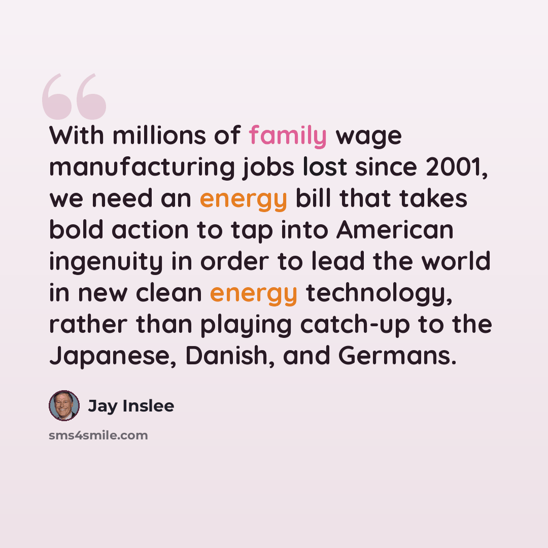 “With millions of family wage manufacturing jobs lost since 2001, we need an energy bill that takes bold action to tap into American ingenuity in order to lead the world in new clean energy technology, rather than playing catch-up to the Japanese, Danish, and Germans.” quote by Jay Inslee
