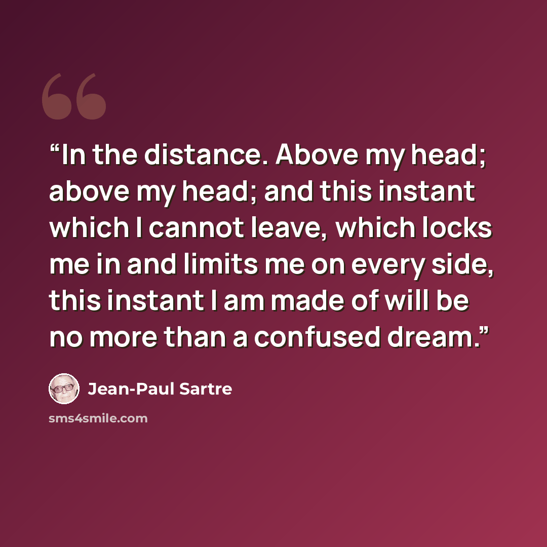 “In the distance. Above my head; above my head; and this instant which I cannot leave, which locks me in and limits me on every side, this instant I am made of will be no more than a confused dream.” quote by Jean-Paul Sartre