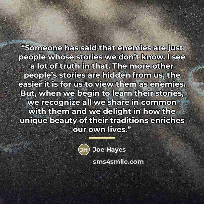 “Someone has said that enemies are just people whose stories we don’t know. I see a lot of truth in that. The more other people’s stories are hidden from us, the easier it is for us to view them as enemies. But, when we begin to learn their stories, we recognize all we share in common with them and…” quote by Joe Hayes