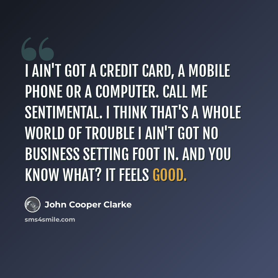 “I ain't got a credit card, a mobile phone or a computer. Call me sentimental. I think that's a whole world of trouble I ain't got no business setting foot in. And you know what? It feels good.” quote by John Cooper Clarke