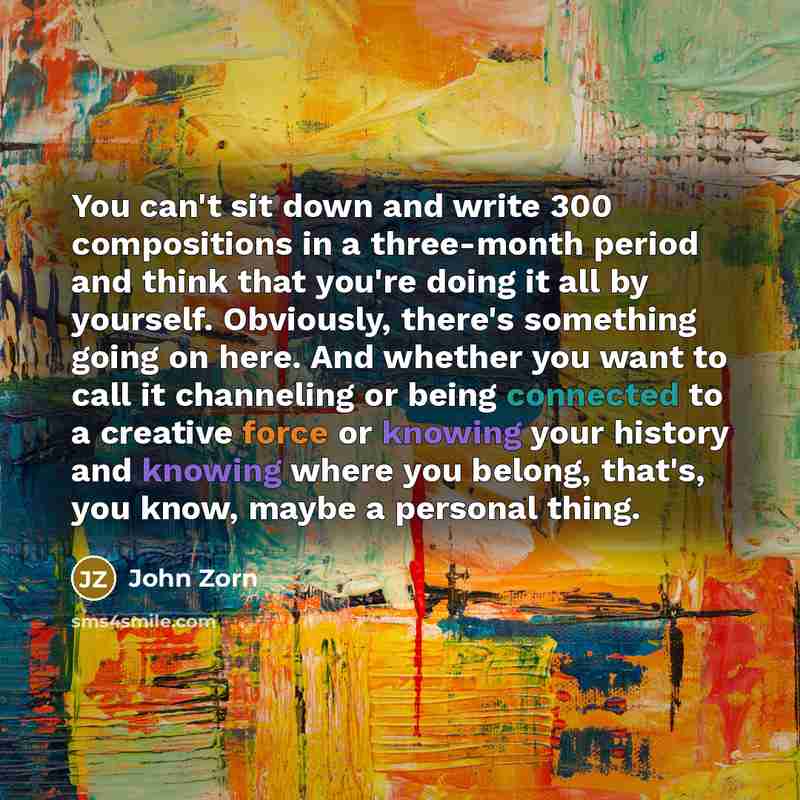 “You can't sit down and write 300 compositions in a three-month period and think that you're doing it all by yourself. Obviously, there's something going on here. And whether you want to call it channeling or being connected to a creative force or knowing your history and knowing where you belong…” quote by John Zorn