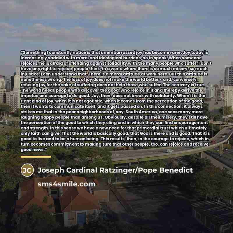“Something I constantly notice is that unembarrassed joy has become rarer. Joy today is increasingly saddled with moral and ideological burdens, so to speak. When someone rejoices, he is afraid of offending against solidarity with the many people who suffer. I don't have any right to rejoice…” quote by Joseph Cardinal Ratzinger/Pope Benedict