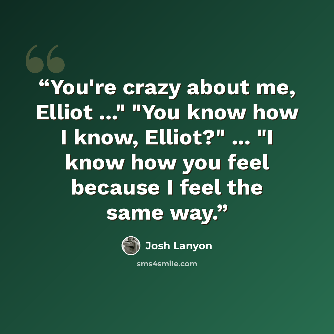 “You're crazy about me, Elliot ..." "You know how I know, Elliot?" ... "I know how you feel because I feel the same way.” quote by Josh Lanyon