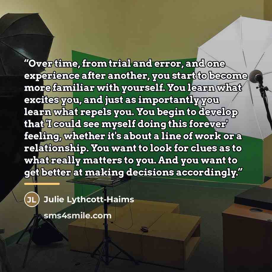 “Over time, from trial and error, and one experience after another, you start to become more familiar with yourself. You learn what excites you, and just as importantly you learn what repels you. You begin to develop that 'I could see myself doing this forever' feeling, whether it's about a line of…” quote by Julie Lythcott-Haims