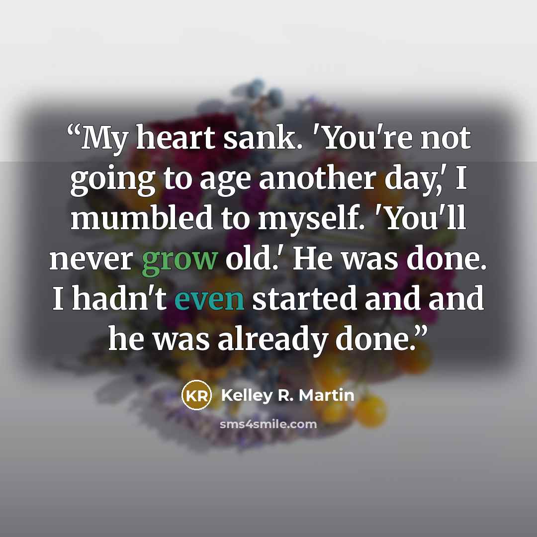 “My heart sank. 'You're not going to age another day,' I mumbled to myself. 'You'll never grow old.' He was done. I hadn't even started and and he was already done.” quote by Kelley R. Martin