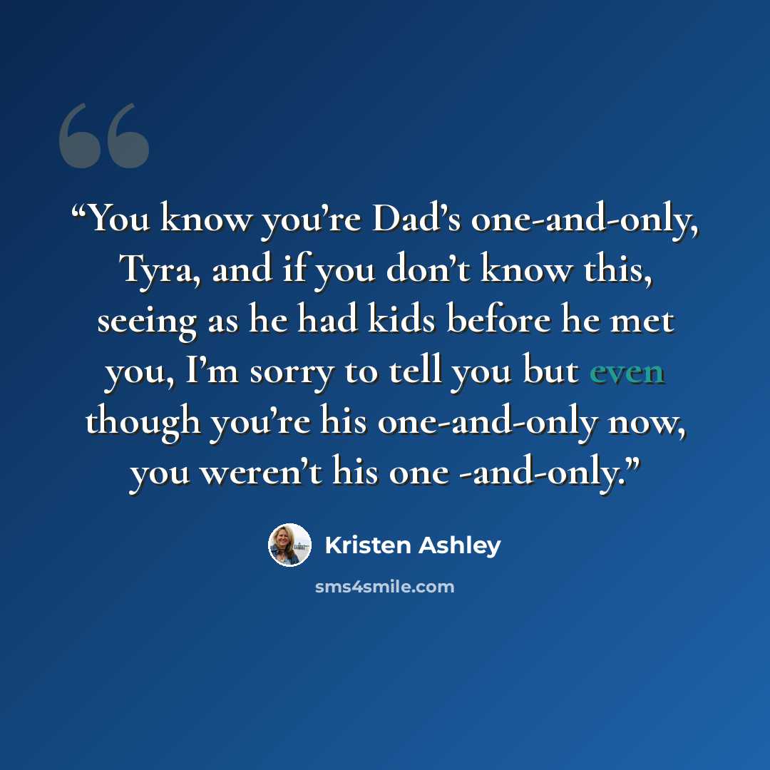 “You know you’re Dad’s one-and-only, Tyra, and if you don’t know this, seeing as he had kids before he met you, I’m sorry to tell you but even though you’re his one-and-only now, you weren’t his one -and-only.” quote by Kristen Ashley