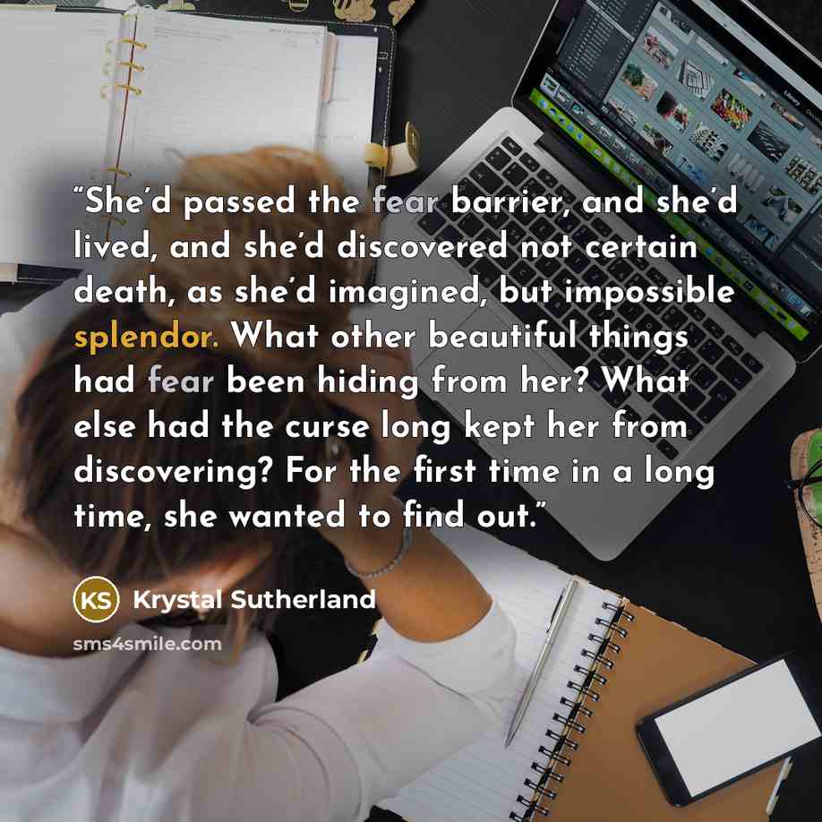 “She’d passed the fear barrier, and she’d lived, and she’d discovered not certain death, as she’d imagined, but impossible splendor. What other beautiful things had fear been hiding from her? What else had the curse long kept her from discovering? For the first time in a long time, she wanted to…” quote by Krystal Sutherland