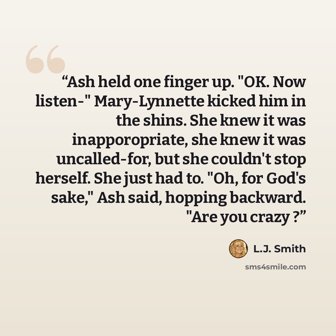 “Ash held one finger up. "OK. Now listen-" Mary-Lynnette kicked him in the shins. She knew it was inapporopriate, she knew it was uncalled-for, but she couldn't stop herself. She just had to. "Oh, for God's sake," Ash said, hopping backward. "Are you crazy ?” quote by L.J. Smith