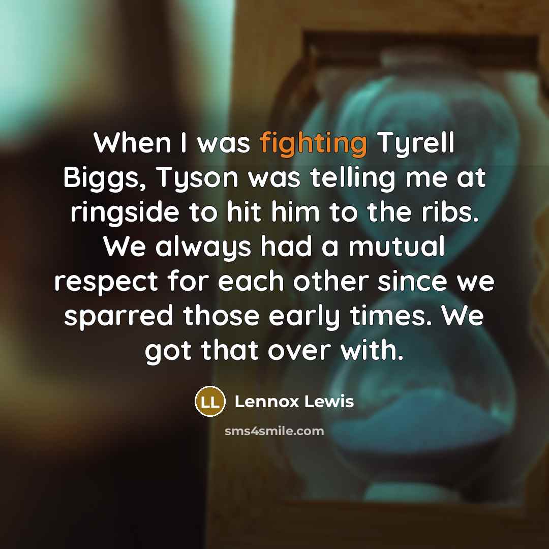“When I was fighting Tyrell Biggs, Tyson was telling me at ringside to hit him to the ribs. We always had a mutual respect for each other since we sparred those early times. We got that over with.” quote by Lennox Lewis
