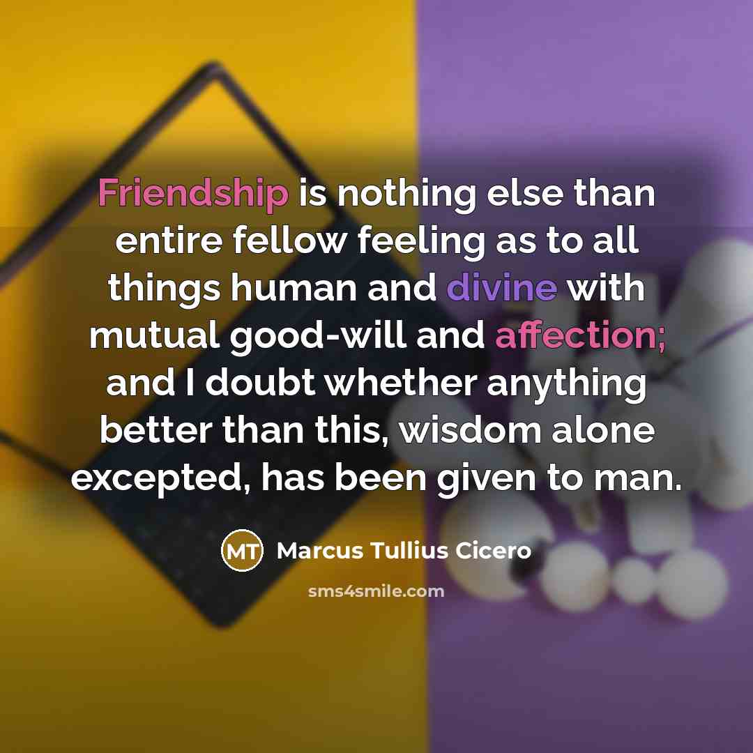 “Friendship is nothing else than entire fellow feeling as to all things human and divine with mutual good-will and affection; and I doubt whether anything better than this, wisdom alone excepted, has been given to man.” quote by Marcus Tullius Cicero