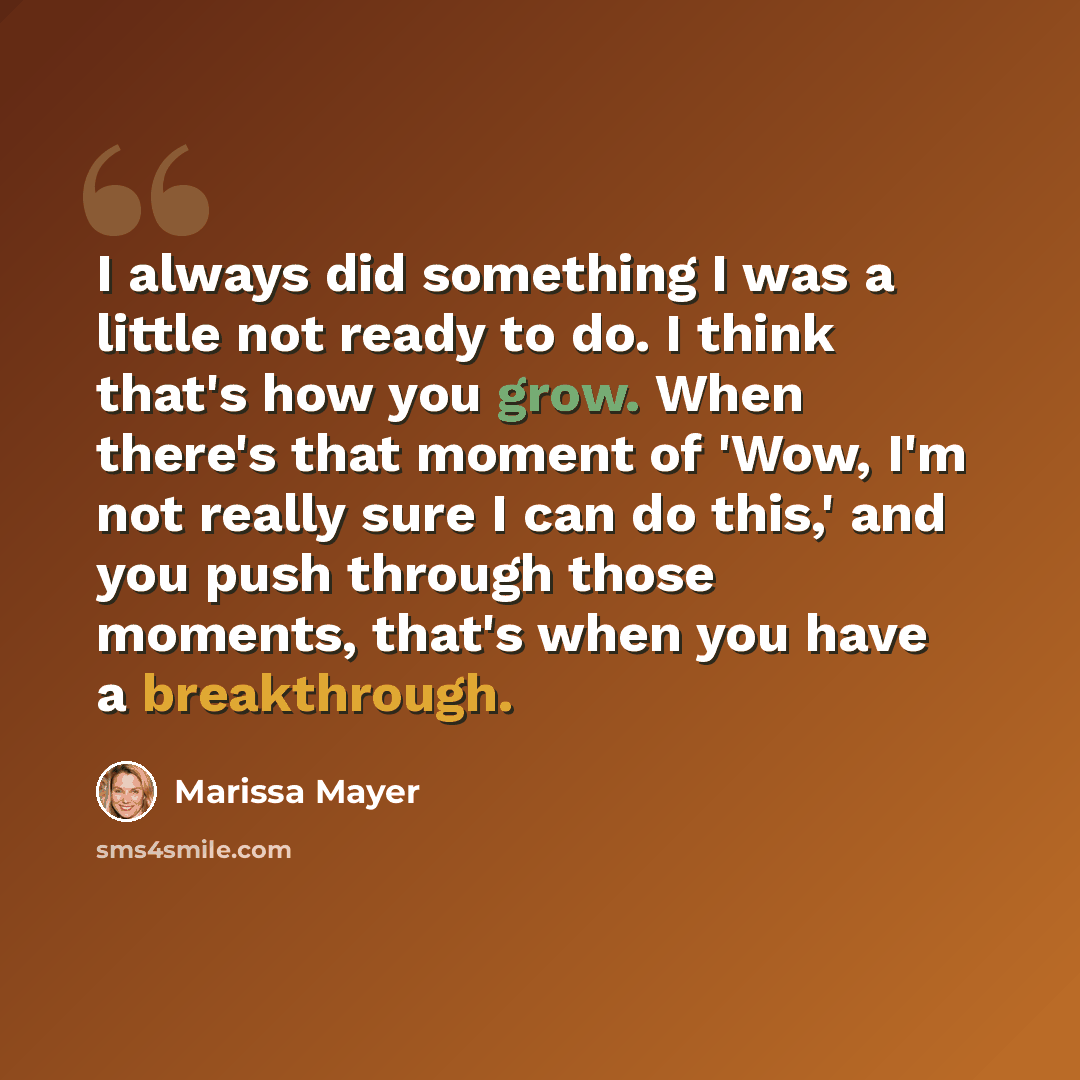 “I always did something I was a little not ready to do. I think that's how you grow. When there's that moment of 'Wow, I'm not really sure I can do this,' and you push through those moments, that's when you have a breakthrough.” quote by Marissa Mayer