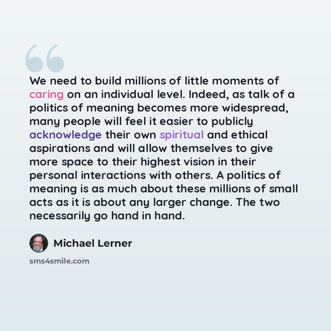 “We need to build millions of little moments of caring on an individual level. Indeed, as talk of a politics of meaning becomes more widespread, many people will feel it easier to publicly acknowledge their own spiritual and ethical aspirations and will allow themselves to give more space to their…” quote by Michael Lerner
