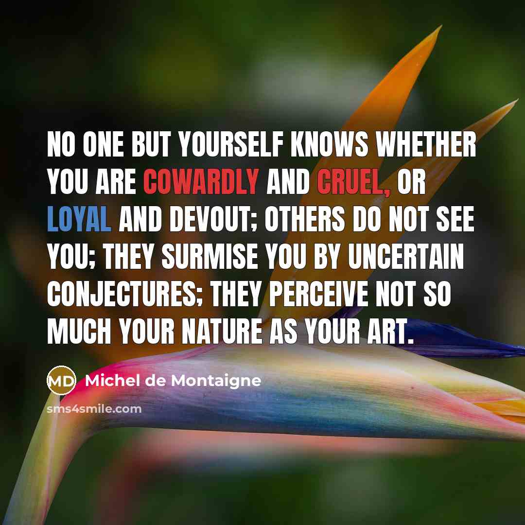 “No one but yourself knows whether you are cowardly and cruel, or loyal and devout; others do not see you; they surmise you by uncertain conjectures; they perceive not so much your nature as your art.” quote by Michel de Montaigne