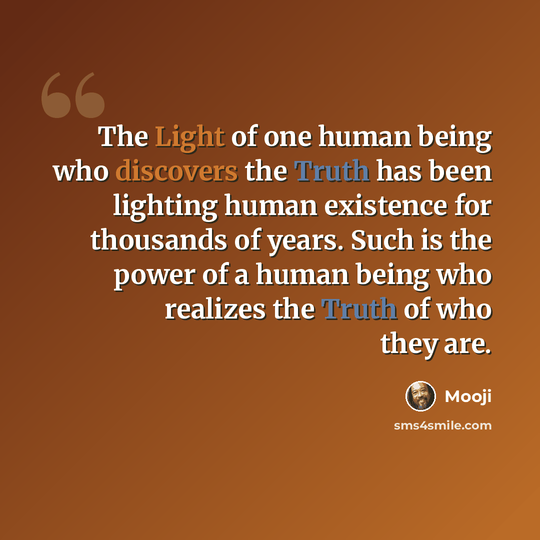 “The Light of one human being who discovers the Truth has been lighting human existence for thousands of years. Such is the power of a human being who realizes the Truth of who they are.” quote by Mooji