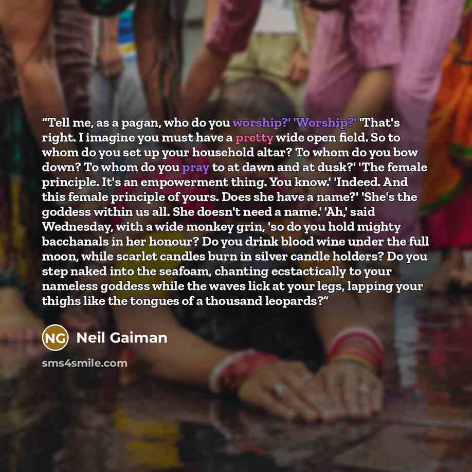 “Tell me, as a pagan, who do you worship?' 'Worship?' 'That's right. I imagine you must have a pretty wide open field. So to whom do you set up your household altar? To whom do you bow down? To whom do you pray to at dawn and at dusk?' 'The female principle. It's an empowerment thing. You know.'…” quote by Neil Gaiman