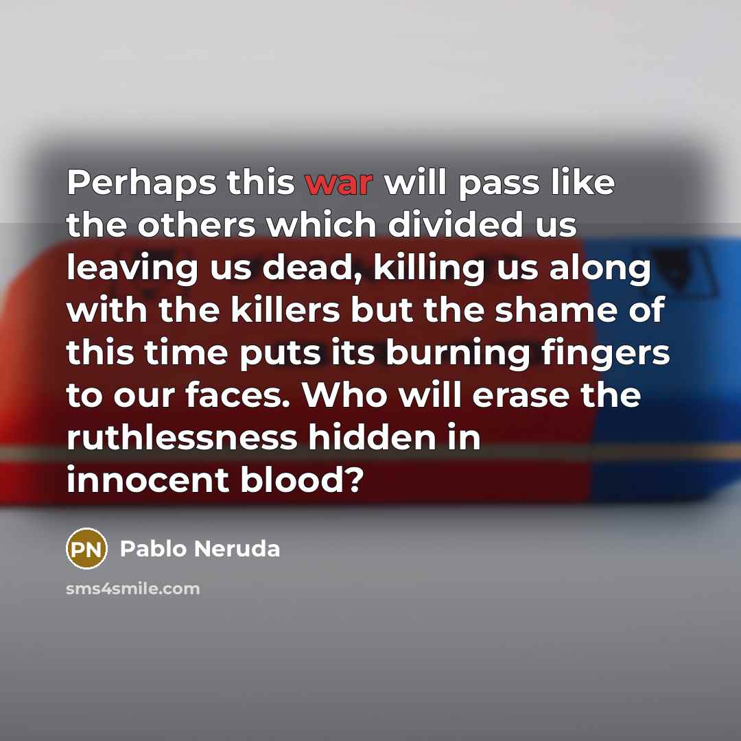 “Perhaps this war will pass like the others which divided us leaving us dead, killing us along with the killers but the shame of this time puts its burning fingers to our faces. Who will erase the ruthlessness hidden in innocent blood?” quote by Pablo Neruda