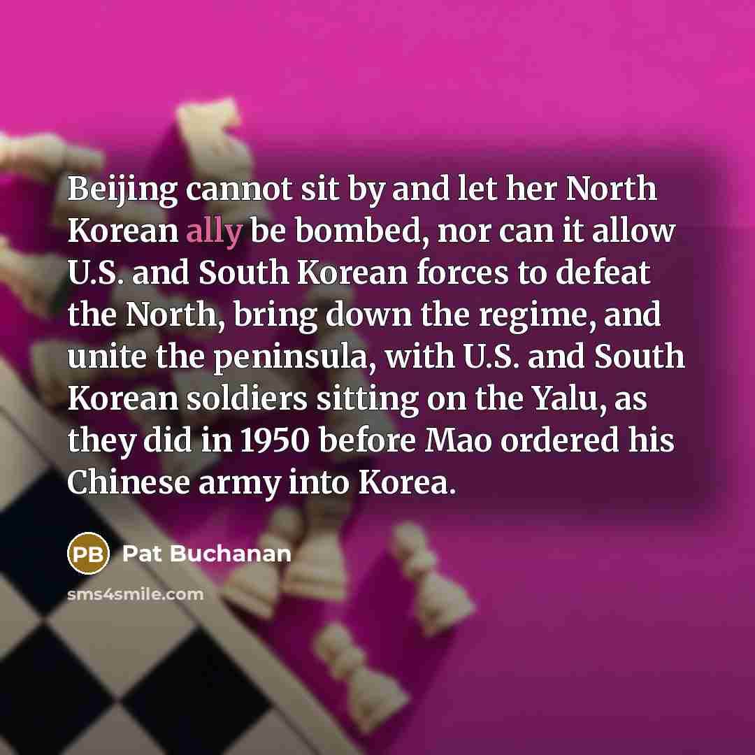 “Beijing cannot sit by and let her North Korean ally be bombed, nor can it allow U.S. and South Korean forces to defeat the North, bring down the regime, and unite the peninsula, with U.S. and South Korean soldiers sitting on the Yalu, as they did in 1950 before Mao ordered his Chinese army into…” quote by Pat Buchanan