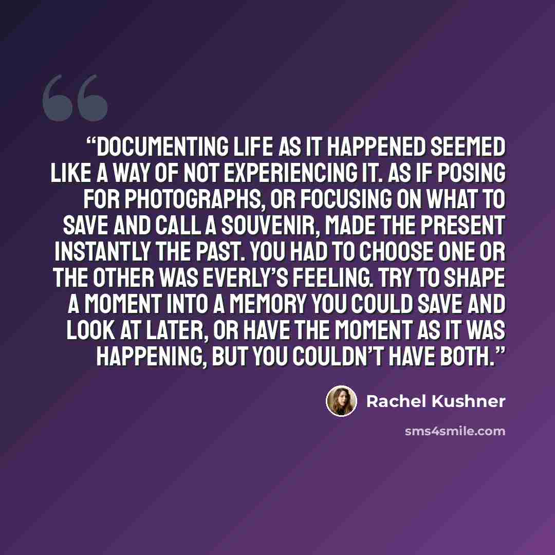 “Documenting life as it happened seemed like a way of not experiencing it. As if posing for photographs, or focusing on what to save and call a souvenir, made the present instantly the past. You had to choose one or the other was Everly’s feeling. Try to shape a moment into a memory you could save…” quote by Rachel Kushner