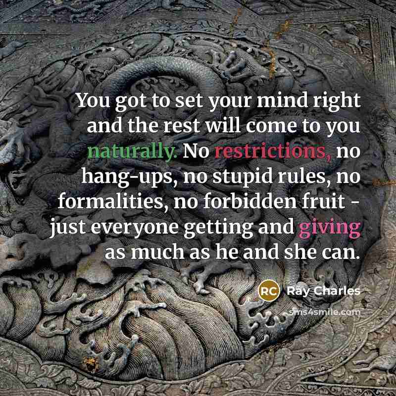 “You got to set your mind right and the rest will come to you naturally. No restrictions, no hang-ups, no stupid rules, no formalities, no forbidden fruit - just everyone getting and giving as much as he and she can.” quote by Ray Charles
