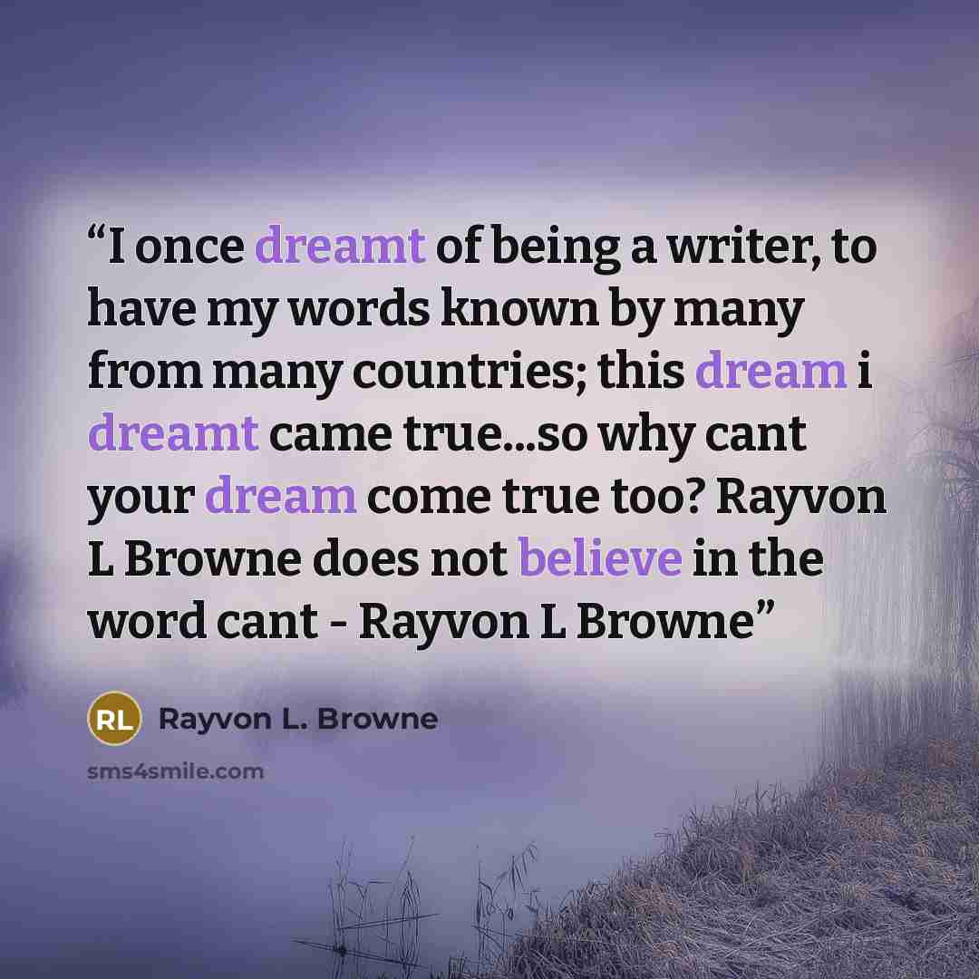 “I once dreamt of being a writer, to have my words known by many from many countries; this dream i dreamt came true...so why cant your dream come true too? Rayvon L Browne does not believe in the word cant - Rayvon L Browne” quote by Rayvon L. Browne