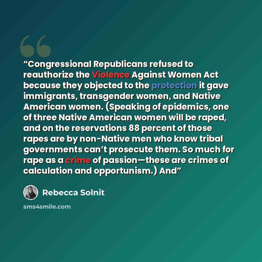 “Congressional Republicans refused to reauthorize the Violence Against Women Act because they objected to the protection it gave immigrants, transgender women, and Native American women. (Speaking of epidemics, one of three Native American women will be raped, and on the reservations 88 percent of…” quote by Rebecca Solnit
