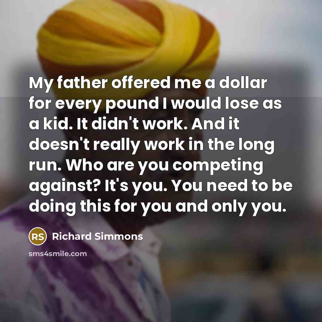 “My father offered me a dollar for every pound I would lose as a kid. It didn't work. And it doesn't really work in the long run. Who are you competing against? It's you. You need to be doing this for you and only you.” quote by Richard Simmons