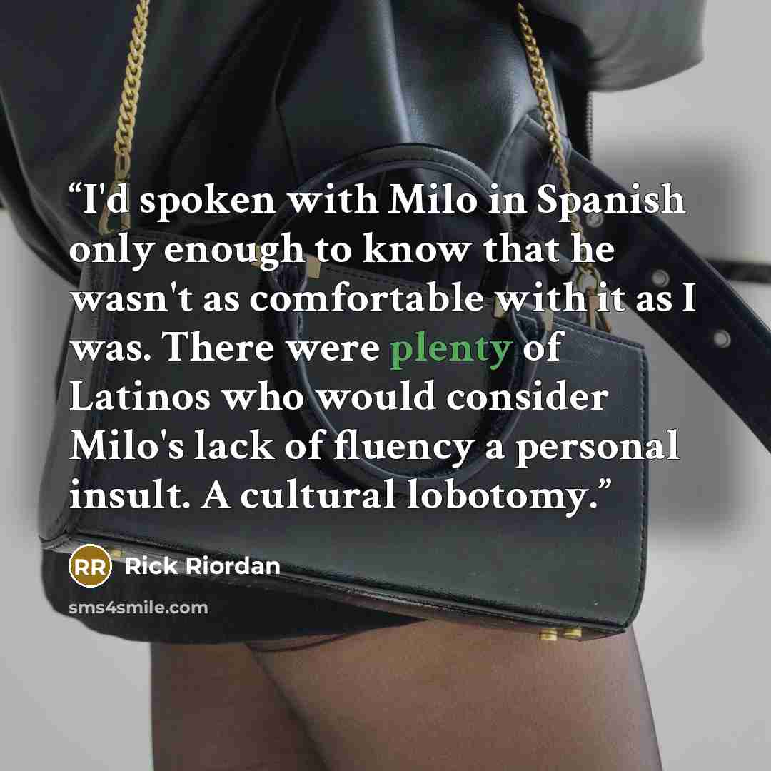 “I'd spoken with Milo in Spanish only enough to know that he wasn't as comfortable with it as I was. There were plenty of Latinos who would consider Milo's lack of fluency a personal insult. A cultural lobotomy.” quote by Rick Riordan